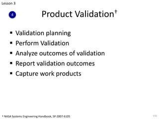 Product Validation†
§ Validation planning
§ Perform Validation
§ Analyze outcomes of validation
§ Report validation outcomes
§ Capture work products
155
Lesson 3
4
† NASA Systems Engineering Handbook, SP-2007-6105
 