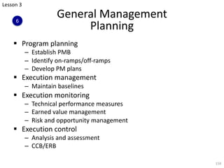 General Management
Planning
§ Program planning
– Establish PMB
– Identify on-ramps/off-ramps
– Develop PM plans
§ Execution management
– Maintain baselines
§ Execution monitoring
– Technical performance measures
– Earned value management
– Risk and opportunity management
§ Execution control
– Analysis and assessment
– CCB/ERB
159
Lesson 3
6
 