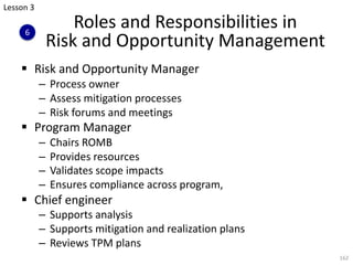 Roles and Responsibilities in
Risk and Opportunity Management
§ Risk and Opportunity Manager
– Process owner
– Assess mitigation processes
– Risk forums and meetings
§ Program Manager
– Chairs ROMB
– Provides resources
– Validates scope impacts
– Ensures compliance across program,
§ Chief engineer
– Supports analysis
– Supports mitigation and realization plans
– Reviews TPM plans
162
Lesson 3
6
 