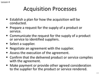 Acquisition Processes
§ Establish a plan for how the acquisition will be
conducted.
§ Prepare a request for the supply of a product or
service.
§ Communicate the request for the supply of a product
or service to identified suppliers.
§ Select a supplier.
§ Negotiate an agreement with the supplier.
§ Assess the execution of the agreement.
§ Confirm that the delivered product or service complies
with the agreement.
§ Make payment or provide other agreed consideration
to the supplier for the product or service rendered.
168
Lesson 4
 