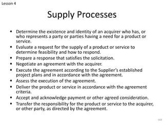 Supply Processes
§ Determine the existence and identity of an acquirer who has, or
who represents a party or parties having a need for a product or
service.
§ Evaluate a request for the supply of a product or service to
determine feasibility and how to respond.
§ Prepare a response that satisfies the solicitation.
§ Negotiate an agreement with the acquirer.
§ Execute the agreement according to the Supplier’s established
project plans and in accordance with the agreement.
§ Assess the execution of the agreement.
§ Deliver the product or service in accordance with the agreement
criteria.
§ Accept and acknowledge payment or other agreed consideration.
§ Transfer the responsibility for the product or service to the acquirer,
or other party, as directed by the agreement.
169
Lesson 4
 
