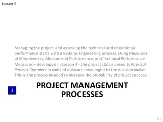PROJECT MANAGEMENT
PROCESSES
Managing the project and assessing the technical and operational
performance starts with a Systems Engineering process. Using Measures
of Effectiveness, Measures of Performance, and Technical Performance
Measures – developed in Lesson 4 - the project status presents Physical
Percent Complete in units of measure meaningful to the decision maker.
This is the process needed to increase the probability of project success.
172
3
Lesson 4
 