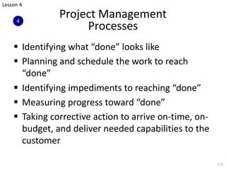 Project Management
Processes
§ Identifying what “done” looks like
§ Planning and schedule the work to reach
“done”
§ Identifying impediments to reaching “done”
§ Measuring progress toward “done”
§ Taking corrective action to arrive on-time, on-
budget, and deliver needed capabilities to the
customer
175
Lesson 4
4
 