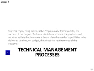 TECHNICAL MANAGEMENT
PROCESSES
Systems Engineering provides the Programmatic framework for the
success of the project. Technical disciplines produce the products and
services, within that framework that enable the needed capabilities to be
delivered on time, on budget, that meet the requirements of the
customer
183
Lesson 4
4
 