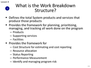 § Defines the total System products and services that
produce those products
§ Provides the framework for planning, prioritizing,
managing, and tracking all work done on the program
– Products
– Supporting services
– Facilities
§ Provides the framework for
– Cost Structure for estimating and cost reporting
– Resource allocation
– Status Reporting
– Performance Measurement
– Identify and managing program risk
186
What is the Work Breakdown
Structure?
Lesson 4
1
 