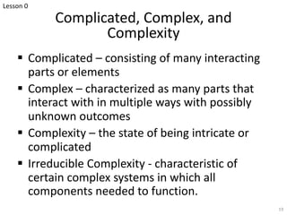 Complicated, Complex, and
Complexity
§ Complicated – consisting of many interacting
parts or elements
§ Complex – characterized as many parts that
interact with in multiple ways with possibly
unknown outcomes
§ Complexity – the state of being intricate or
complicated
§ Irreducible Complexity - characteristic of
certain complex systems in which all
components needed to function.
19
Lesson 0
 