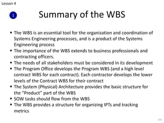 § The WBS is an essential tool for the organization and coordination of
Systems Engineering processes, and is a product of the Systems
Engineering process
§ The importance of the WBS extends to business professionals and
contracting officers.
§ The needs of all stakeholders must be considered in its development
§ The Program Office develops the Program WBS (and a high level
contract WBS for each contract). Each contractor develops the lower
levels of the Contract WBS for their contract
§ The System (Physical) Architecture provides the basic structure for
the “Product” part of the WBS
§ SOW tasks should flow from the WBS
§ The WBS provides a structure for organizing IPTs and tracking
metrics
197
Summary of the WBS
Lesson 4
1
 