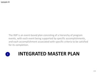 INTEGRATED MASTER PLAN
The IMP is an event-based plan consisting of a hierarchy of program
events, with each event being supported by specific accomplishments,
and each accomplishment associated with specific criteria to be satisfied
for its completion.
198
2
Lesson 4
 
