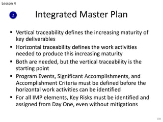 Integrated Master Plan
§ Vertical traceability defines the increasing maturity of
key deliverables
§ Horizontal traceability defines the work activities
needed to produce this increasing maturity
§ Both are needed, but the vertical traceability is the
starting point
§ Program Events, Significant Accomplishments, and
Accomplishment Criteria must be defined before the
horizontal work activities can be identified
§ For all IMP elements, Key Risks must be identified and
assigned from Day One, even without mitigations
200
Lesson 4
2
 