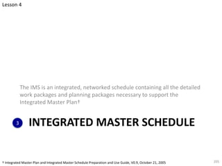 INTEGRATED MASTER SCHEDULE
The IMS is an integrated, networked schedule containing all the detailed
work packages and planning packages necessary to support the
Integrated Master Plan†
205
3
Lesson 4
† Integrated Master Plan and Integrated Master Schedule Preparation and Use Guide, V0.9, October 21, 2005
 