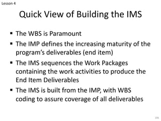 § The WBS is Paramount
§ The IMP defines the increasing maturity of the
program’s deliverables (end item)
§ The IMS sequences the Work Packages
containing the work activities to produce the
End Item Deliverables
§ The IMS is built from the IMP, with WBS
coding to assure coverage of all deliverables
206
Quick View of Building the IMS
Lesson 4
 