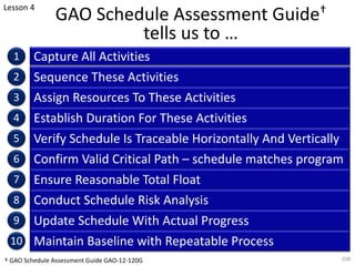 GAO Schedule Assessment Guide†
tells us to …
Capture All Activities
208
1
2
3
4
5
6
7
8
9
10
Sequence These Activities
Assign Resources To These Activities
Establish Duration For These Activities
Verify Schedule Is Traceable Horizontally And Vertically
Confirm Valid Critical Path – schedule matches program
Ensure Reasonable Total Float
Conduct Schedule Risk Analysis
Update Schedule With Actual Progress
Maintain Baseline with Repeatable Process
Lesson 4
† GAO Schedule Assessment Guide GAO-12-120G
 