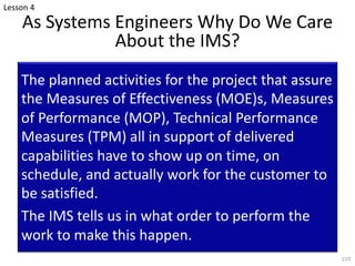 As Systems Engineers Why Do We Care
About the IMS?
The planned activities for the project that assure
the Measures of Effectiveness (MOE)s, Measures
of Performance (MOP), Technical Performance
Measures (TPM) all in support of delivered
capabilities have to show up on time, on
schedule, and actually work for the customer to
be satisfied.
The IMS tells us in what order to perform the
work to make this happen.
210
Lesson 4
 