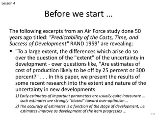 The following excerpts from an Air Force study done 50
years ago titled: "Predictability of the Costs, Time, and
Success of Development" RAND 1959† are revealing:
§ "To a large extent, the differences which arise do so
over the question of the "extent" of the uncertainty in
development - over questions like, "Are estimates of
cost of production likely to be off by 25 percent or 300
percent?" . . . In this paper, we present the results of
some recent research into the extent and nature of the
uncertainty in new developments.
1) Early estimates of important parameters are usually quite inaccurate …
such estimates are strongly "biased" toward over-optimism …
2) The accuracy of estimates is a function of the stage of development, i.e.
estimates improve as development of the item progresses …
215
Before we start …
Lesson 4
 
