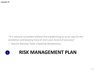 RISK MANAGEMENT PLAN
“It is moronic to predict without first establishing an error rate for the
prediction and keeping track of one’s past record of accuracy”
— Nassim Nicholas Taleb, Fooled By Randomness
217
5
Lesson 4
 