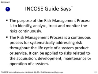 INCOSE Guide Says†
§ The purpose of the Risk Management Process
is to identify, analyze, treat and monitor the
risks continuously.
§ The Risk Management Process is a continuous
process for systematically addressing risk
throughout the life cycle of a system product
or service. It can be applied to risks related to
the acquisition, development, maintenance or
operation of a system.
218
Lesson 4
5
† INCOSE Systems Engineering Handbook, 3.2, §5.4 Risk Management Processes
 
