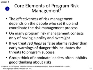 § The effectiveness of risk management
depends on the people who set it up and
coordinate the risk management process
§ On many program risk management consists
only of having a policy and oversight
§ If we treat red flags as false alarms rather than
early warnings of danger this incubates the
threats to program success
§ Group think of dominate leaders often inhibits
good thinking about risks
219
Core Elements of Program Risk
Management†
† Towards a Contingency Theory of Enterprise Risk Management, Anette Mikes Robert Kaplan,
Working Paper 13-063 October 17, 2013
Lesson 4
5
 