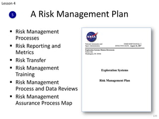 A Risk Management Plan
§ Risk Management
Processes
§ Risk Reporting and
Metrics
§ Risk Transfer
§ Risk Management
Training
§ Risk Management
Process and Data Reviews
§ Risk Management
Assurance Process Map
220
Lesson 4
5
 