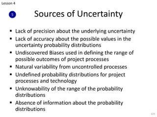 § Lack of precision about the underlying uncertainty
§ Lack of accuracy about the possible values in the
uncertainty probability distributions
§ Undiscovered Biases used in defining the range of
possible outcomes of project processes
§ Natural variability from uncontrolled processes
§ Undefined probability distributions for project
processes and technology
§ Unknowability of the range of the probability
distributions
§ Absence of information about the probability
distributions
225
Sources of Uncertainty
Lesson 4
5
 