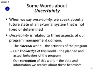 § When we say uncertainty, we speak about a
future state of an external system that is not
fixed or determined
§ Uncertainty is related to three aspects of our
program management domain:
– The external world – the activities of the program
– Our knowledge of this world – the planned and
actual behaviors of the program
– Our perception of this world – the data and
information we receive about these behaviors
227
Some Words about
Uncertainty
Lesson 4
5
 