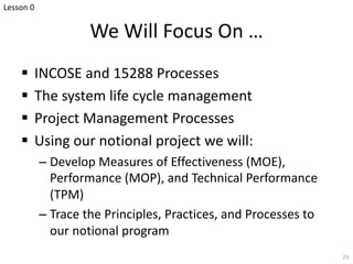 We Will Focus On …
§ INCOSE and 15288 Processes
§ The system life cycle management
§ Project Management Processes
§ Using our notional project we will:
– Develop Measures of Effectiveness (MOE),
Performance (MOP), and Technical Performance
(TPM)
– Trace the Principles, Practices, and Processes to
our notional program
23
Lesson 0
 