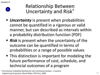 § Uncertainty is present when probabilities
cannot be quantified in a rigorous or valid
manner, but can described as intervals within
a probability distribution function (PDF)
§ Risk is present when the uncertainty of the
outcome can be quantified in terms of
probabilities or a range of possible values
§ This distinction is important for modeling the
future performance of cost, schedule, and
techncial outcomes of a program
230
Relationship Between
Uncertainty and Risk†
Lesson 4
5
† Paul Garvey, Probability Methods for Cost Uncertainty Analysis – A systems
Engineering Perspective, Marcel Deker, CRC Press, 2000
 
