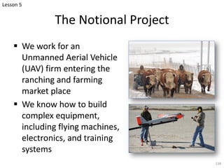 The Notional Project
§ We work for an
Unmanned Aerial Vehicle
(UAV) firm entering the
ranching and farming
market place
§ We know how to build
complex equipment,
including flying machines,
electronics, and training
systems
238
Lesson 5
 
