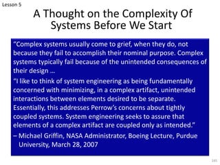 A Thought on the Complexity Of
Systems Before We Start
“Complex systems usually come to grief, when they do, not
because they fail to accomplish their nominal purpose. Complex
systems typically fail because of the unintended consequences of
their design …
“I like to think of system engineering as being fundamentally
concerned with minimizing, in a complex artifact, unintended
interactions between elements desired to be separate.
Essentially, this addresses Perrow’s concerns about tightly
coupled systems. System engineering seeks to assure that
elements of a complex artifact are coupled only as intended.”
– Michael Griffin, NASA Administrator, Boeing Lecture, Purdue
University, March 28, 2007
245
Lesson 5
 