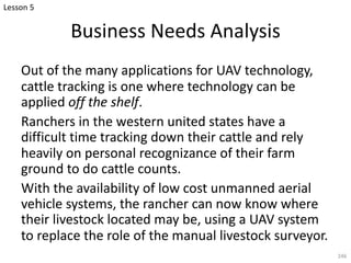 Business Needs Analysis
Out of the many applications for UAV technology,
cattle tracking is one where technology can be
applied off the shelf.
Ranchers in the western united states have a
difficult time tracking down their cattle and rely
heavily on personal recognizance of their farm
ground to do cattle counts.
With the availability of low cost unmanned aerial
vehicle systems, the rancher can now know where
their livestock located may be, using a UAV system
to replace the role of the manual livestock surveyor.
246
Lesson 5
 
