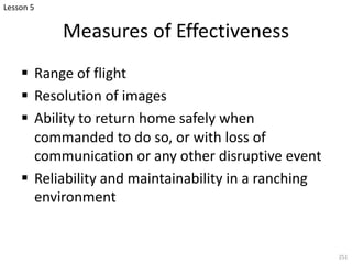 Measures of Effectiveness
§ Range of flight
§ Resolution of images
§ Ability to return home safely when
commanded to do so, or with loss of
communication or any other disruptive event
§ Reliability and maintainability in a ranching
environment
251
Lesson 5
 