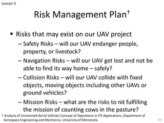 Risk Management Plan†
§ Risks that may exist on our UAV project
– Safety Risks – will our UAV endanger people,
property, or livestock?
– Navigation Risks – will our UAV get lost and not be
able to find its way home – safely?
– Collision Risks – will our UAV collide with fixed
objects, moving objects including other UAVs or
ground vehicles?
– Mission Risks – what are the risks to nit fulfilling
the mission of counting cows in the pasture?
263
Lesson 5
† Analysis of Unmanned Aerial Vehicles Concept of Operations in ITS Applications, Department of
Aerospace Engineering and Mechanics, University of Minnesota
 