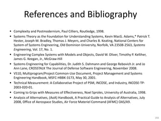 References and Bibliography
§ Complexity and Postmodernism, Paul Cilliers, Routledge, 1998.
§ Systems Theory as the Foundation for Understanding Systems, Kevin MacG. Adams,* Patrick T.
Hester, Joseph M. Bradley, Thomas J. Meyers, and Charles B. Keating, National Centers for
System of Systems Engineering, Old Dominion University, Norfolk, VA 23508-2563, Systems
Engineering, Vol. 17, No. 1.
§ Engineering Complex Systems with Models and Objects, David W. Oliver, Timothy P. Kelliher,
James G. Keegan, Jr., McGraw-Hill
§ Systems Engineering for Capabilities, Dr. Judith S. Dahmann and George Rebovich Jr. and Jo
Ann Lane, CROSSTALK The Journal of Defense Software Engineering, November 2008.
§ VS10, Multiprogram/Project Common-Use Document, Project Management and Systems
Engineering Handbook, MSFC-HBBK-3173, May 30, 2001.
§ Technical Measurement: A Collaborative Project of PSM, INCOSE, and Industry, INCOSE-TP-
2003-020-01.
§ Coming to Grips with Measures of Effectiveness, Noel Sproles, University of Australia, 1998.
§ Analysis of Alternatives, (AoA) Handbook, A Practical Guide to Analysis of Alternatives, July
2008, Office of Aerospace Studies, Air Force Materiel Command (AFMC) OAS/A9.
266
 