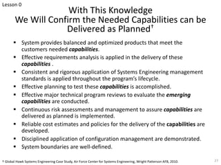 With This Knowledge
We Will Confirm the Needed Capabilities can be
Delivered as Planned†
§ System provides balanced and optimized products that meet the
customers needed capabilities.
§ Effective requirements analysis is applied in the delivery of these
capabilities .
§ Consistent and rigorous application of Systems Engineering management
standards is applied throughout the program’s lifecycle.
§ Effective planning to test these capabilities is accomplished.
§ Effective major technical program reviews to evaluate the emerging
capabilities are conducted.
§ Continuous risk assessments and management to assure capabilities are
delivered as planned is implemented.
§ Reliable cost estimates and policies for the delivery of the capabilities are
developed.
§ Disciplined application of configuration management are demonstrated.
§ System boundaries are well-defined.
† Global Hawk Systems Engineering Case Study, Air Force Center for Systems Engineering, Wright Patterson AFB, 2010. 27
Lesson 0
 