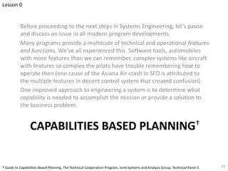 CAPABILITIES BASED PLANNING†
Before proceeding to the next steps in Systems Engineering, let’s pause
and discuss an issue in all modern program developments.
Many programs provide a multitude of technical and operational features
and functions. We’ve all experienced this. Software tools, automobiles
with more features than we can remember, complex systems like aircraft
with features so complex the pilots have trouble remembering how to
operate then (one cause of the Asiana Air crash in SFO is attributed to
the multiple features in decent control system that created confusion).
One improved approach to engineering a system is to determine what
capability is needed to accomplish the mission or provide a solution to
the business problem.
29
† Guide to Capabilities Based Planning, The Technical Cooperation Program, Joint Systems and Analysis Group, Technical Panel 3.
Lesson 0
 