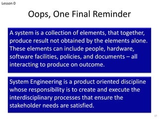 Oops, One Final Reminder
A system is a collection of elements, that together,
produce result not obtained by the elements alone.
These elements can include people, hardware,
software facilities, policies, and documents – all
interacting to produce on outcome.
37
System Engineering is a product oriented discipline
whose responsibility is to create and execute the
interdisciplinary processes that ensure the
stakeholder needs are satisfied.
Lesson 0
 