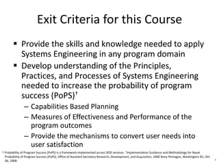 Exit Criteria for this Course
§ Provide the skills and knowledge needed to apply
Systems Engineering in any program domain
§ Develop understanding of the Principles,
Practices, and Processes of Systems Engineering
needed to increase the probability of program
success (PoPS)†
– Capabilities Based Planning
– Measures of Effectiveness and Performance of the
program outcomes
– Provide the mechanisms to convert user needs into
user satisfaction
4
† Probability of Program Success (PoPS) is a framework implemented across DOD services. “Implementation Guidance and Methodology for Naval
Probability of Program Success (PoPS), Office of Assistant Secretary Research, Development, and Acquisition, 1000 Navy Pentagon, Washington DC, Oct
06, 2008
 