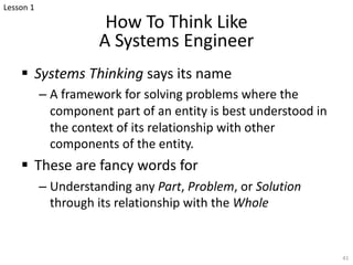 How To Think Like
A Systems Engineer
§ Systems Thinking says its name
– A framework for solving problems where the
component part of an entity is best understood in
the context of its relationship with other
components of the entity.
§ These are fancy words for
– Understanding any Part, Problem, or Solution
through its relationship with the Whole
41
Lesson 1
 