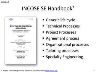INCOSE SE Handbook†
§ Generic life cycle
§ Technical Processes
§ Project Processes
§ Agreement process
§ Organizational processes
§ Tailoring processes
§ Specialty Engineering
45
Lesson 1
† INCOSE Systems Engineering Handbook can be found at www.incose.org
 