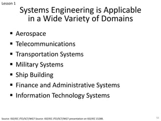 Systems Engineering is Applicable
in a Wide Variety of Domains
§ Aerospace
§ Telecommunications
§ Transportation Systems
§ Military Systems
§ Ship Building
§ Finance and Administrative Systems
§ Information Technology Systems
50
Source: ISO/IEC JTCI/SC7/WG7 Source: ISO/IEC JTCI/SC7/WG7 presentation on ISO/IEC 15288.
Lesson 1
 