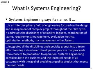 What is Systems Engineering?
§ Systems Engineering says its name. It …
… is an interdisciplinary field of engineering focused on the design
and management of complex project throughput their life cycle.
It addresses the disciplines of reliability, logistics, coordination of
teams, requirements management, evaluation metrics,
optimization methods, risk management – the System.
… integrates all the disciplines and specialty groups into a team
effort forming a structured development process that proceeds
from concept to production to operation. Systems Engineering
considers both the business and the technical needs of all
customers with the goal of providing a quality product that meets
the user needs.
52
Lesson 1
 