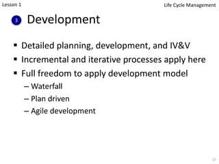 Development
§ Detailed planning, development, and IV&V
§ Incremental and iterative processes apply here
§ Full freedom to apply development model
– Waterfall
– Plan driven
– Agile development
57
3
Lesson 1 Life Cycle Management
 