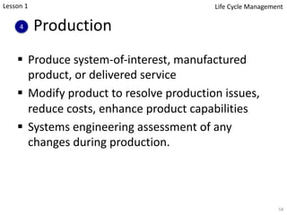 Production
§ Produce system-of-interest, manufactured
product, or delivered service
§ Modify product to resolve production issues,
reduce costs, enhance product capabilities
§ Systems engineering assessment of any
changes during production.
58
4
Lesson 1 Life Cycle Management
 