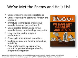 We’ve Met the Enemy and He is Us†
§ Unrealistic performance expectations
§ Unrealistic baseline estimates for cost and
schedule
§ Immature technologies or excessive
manufacturing or integration risk
§ Unanticipated design, engineering,
manufacturing, or technology integration
§ Issues arising during program
performance
§ Changes in procurement quantities
§ Inadequate program funding or funding
instability
§ Poor performance by customer or
contractor personnel responsible for
program management
6
† WSARA (2009) lists eight root causes in Decisions Made During Program Execution as a Root Cause of Nunn-McCurdy
Breaches , The Evidence from Root Cause Analyses done by RAND and IDA for PARCA May 16-17 David L. McNicol
 