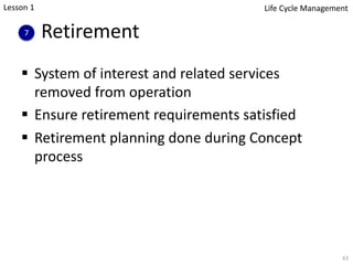 Retirement
§ System of interest and related services
removed from operation
§ Ensure retirement requirements satisfied
§ Retirement planning done during Concept
process
61
7
Lesson 1 Life Cycle Management
 