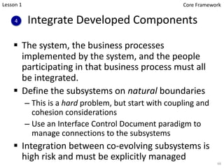 Integrate Developed Components
§ The system, the business processes
implemented by the system, and the people
participating in that business process must all
be integrated.
§ Define the subsystems on natural boundaries
– This is a hard problem, but start with coupling and
cohesion considerations
– Use an Interface Control Document paradigm to
manage connections to the subsystems
§ Integration between co-evolving subsystems is
high risk and must be explicitly managed
4
66
Lesson 1 Core Framework
 