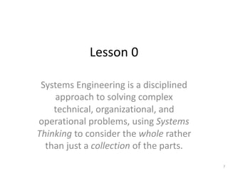 Lesson 0
Systems Engineering is a disciplined
approach to solving complex
technical, organizational, and
operational problems, using Systems
Thinking to consider the whole rather
than just a collection of the parts.
7
 