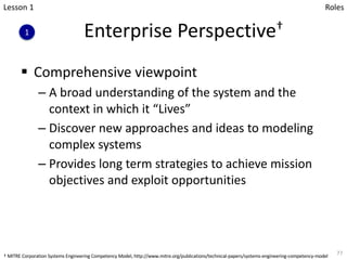 Enterprise Perspective†
§ Comprehensive viewpoint
– A broad understanding of the system and the
context in which it “Lives”
– Discover new approaches and ideas to modeling
complex systems
– Provides long term strategies to achieve mission
objectives and exploit opportunities
77
Lesson 1
1
Roles
† MITRE Corporation Systems Engineering Competency Model, http://www.mitre.org/publications/technical-papers/systems-engineering-competency-model
 