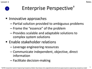 Enterprise Perspective†
§ Innovative approaches
– Partial solution provided to ambiguous problems
– Frame the “essence” of the problem
– Provides scalable and adaptable solutions to
complex system solutions
§ Enable stakeholder relations
– Leverage engineering resources
– Communicate independent, objective, direct
information
– Facilitate decision-making
78
Lesson 1
1
Roles
† MITRE Corporation Systems Engineering Competency Model, http://www.mitre.org/publications/technical-papers/systems-engineering-competency-model
 