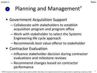 Planning and Management†
§ Government Acquisition Support
– Collaborate with stakeholders to establish
acquisition program and program office
– Work with stakeholder to select the Systems
Engineering life cycle approach
– Recommends best value offeror to stakeholder
§ Contractor Evaluation
– Influence stakeholder decision during contractor
evaluations and milestone reviews
– Recommend changes based on contractor
performance
83
Lesson 1
3
Roles
† MITRE Corporation Systems Engineering Competency Model, http://www.mitre.org/publications/technical-papers/systems-engineering-competency-model
 