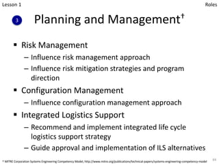 Planning and Management†
§ Risk Management
– Influence risk management approach
– Influence risk mitigation strategies and program
direction
§ Configuration Management
– Influence configuration management approach
§ Integrated Logistics Support
– Recommend and implement integrated life cycle
logistics support strategy
– Guide approval and implementation of ILS alternatives
84
Lesson 1
3
Roles
† MITRE Corporation Systems Engineering Competency Model, http://www.mitre.org/publications/technical-papers/systems-engineering-competency-model
 